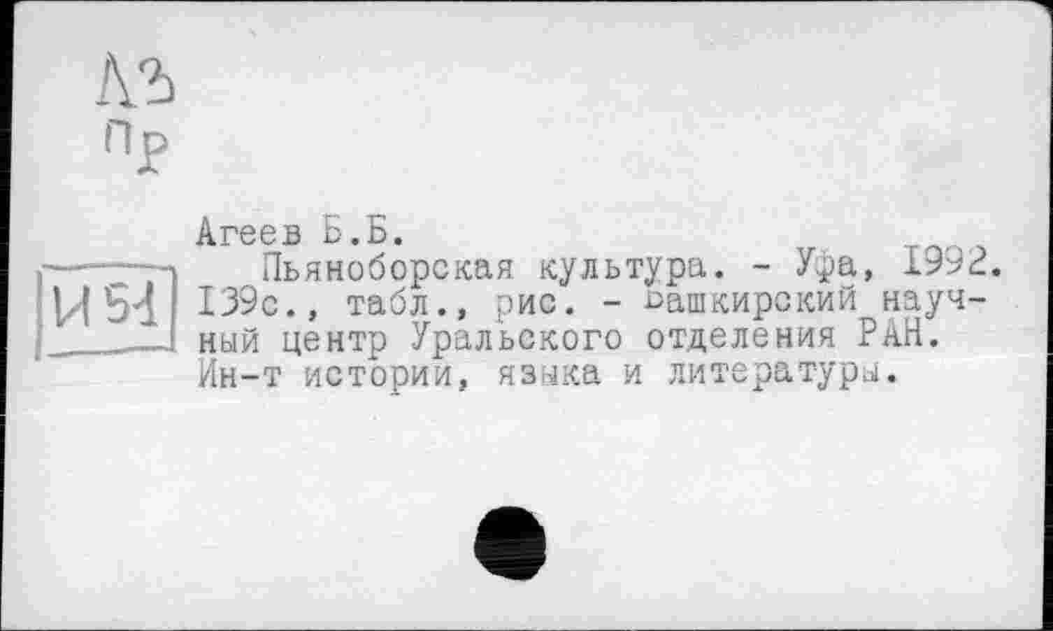 ﻿ПР
Агеев Б.Б.
—...--■> Пьяноборская культура. - У*)а, 1992.
И 54 139с., табл., рис. - башкирский науч-
__1 ный центр Уральского отделения РАН.
Ин-т истории, языка и литературы.